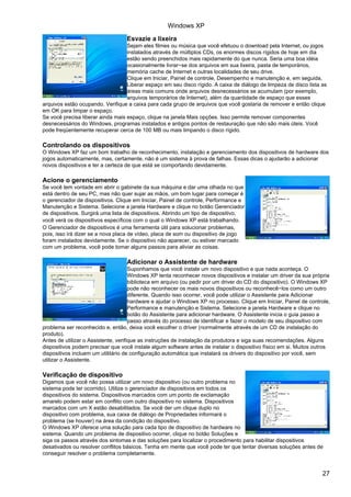 Esvazie a lixeira
Sejam eles filmes ou música que você efetuou o download pela Internet, ou jogos
instalados através de múltiplos CDs, os enormes discos rígidos de hoje em dia
estão sendo preenchidos mais rapidamente do que nunca. Seria uma boa idéia
ocasionalmente livrar−se dos arquivos em sua lixeira, pasta de temporários,
memória cache de Internet e outras localidades de seu drive.
Clique em Iniciar, Painel de controle, Desempenho e manutenção e, em seguida,
Liberar espaço em seu disco rígido. A caixa de diálogo de limpeza de disco lista as
áreas mais comuns onde arquivos desnecessários se acumulam (por exemplo,
arquivos temporários de Internet), além da quantidade de espaço que esses
arquivos estão ocupando. Verifique a caixa para cada grupo de arquivos que você gostaria de remover e então clique
em OK para limpar o espaço.
Se você precisa liberar ainda mais espaço, clique na janela Mais opções. Isso permite remover componentes
desnecessários do Windows, programas instalados e antigos pontos de restauração que não são mais úteis. Você
pode freqüentemente recuperar cerca de 100 MB ou mais limpando o disco rígido.
Controlando os dispositivos
O Windows XP faz um bom trabalho de reconhecimento, instalação e gerenciamento dos dispositivos de hardware dos
jogos automaticamente, mas, certamente, não é um sistema à prova de falhas. Essas dicas o ajudarão a adicionar
novos dispositivos e ter a certeza de que está se comportando devidamente.
Acione o gerenciamento
Se você tem vontade em abrir o gabinete da sua máquina e dar uma olhada no que
está dentro de seu PC, mas não quer sujar as mãos, um bom lugar para começar é
o gerenciador de dispositivos. Clique em Iniciar, Painel de controle, Performance e
Manutenção e Sistema. Selecione a janela Hardware e clique no botão Gerenciador
de dispositivos. Surgirá uma lista de dispositivos. Abrindo um tipo de dispositivo,
você verá os dispositivos específicos com o qual o Windows XP está trabalhando.
O Gerenciador de dispositivos é uma ferramenta útil para solucionar problemas,
pois, isso irá dizer se a nova placa de vídeo, placa de som ou dispositivo de jogo
foram instalados devidamente. Se o dispositivo não aparecer, ou estiver marcado
com um problema, você pode tomar alguns passos para aliviar as coisas.
Adicionar o Assistente de hardware
Suponhamos que você instale um novo dispositivo e que nada aconteça. O
Windows XP tenta reconhecer novos dispositivos e instalar um driver da sua própria
biblioteca em arquivo (ou pedir por um driver do CD do dispositivo). O Windows XP
pode não reconhecer os mais novos dispositivos ou reconhecê−los como um outro
diferente. Quando isso ocorrer, você pode utilizar o Assistente para Adicionar
hardware e ajudar o Windows XP no processo. Clique em Iniciar, Painel de controle,
Performance e manutenção e Sistema. Selecione a janela Hardware e clique no
botão do Assistente para adicionar hardware. O Assistente inicia o guia passo a
passo através do processo de identificar e fazer o modelo de seu dispositivo com
problema ser reconhecido e, então, deixa você escolher o driver (normalmente através de um CD de instalação do
produto).
Antes de utilizar o Assistente, verifique as instruções de instalação da produtora e siga suas recomendações. Alguns
dispositivos podem precisar que você instale algum software antes de instalar o dispositivo físico em si. Muitos outros
dispositivos incluem um utilitário de configuração automática que instalará os drivers do dispositivo por você, sem
utilizar o Assistente.
Verificação de dispositivo
Digamos que você não possa utilizar um novo dispositivo (ou outro problema no
sistema pode ter ocorrido). Utilize o gerenciador de dispositivos em todos os
dispositivos do sistema. Dispositivos marcados com um ponto de exclamação
amarelo podem estar em conflito com outro dispositivo no sistema. Dispositivos
marcados com um X estão desabilitados. Se você der um clique duplo no
dispositivo com problema, sua caixa de diálogo de Propriedades informará o
problema (se houver) na área da condição do dispositivo.
O Windows XP oferece uma solução para cada tipo de dispositivo de hardware no
sistema. Quando um problema de dispositivo ocorrer, clique no botão Soluções e
siga os passos através dos sintomas e das soluções para localizar o procedimento para habilitar dispositivos
desativados ou resolver conflitos básicos. Tenha em mente que você pode ter que tentar diversas soluções antes de
conseguir resolver o problema completamente.
Windows XP
27
 