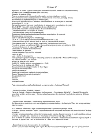 Agendador de tarefas (Agenda tarefas para serem executadas em data e hora pré−determinadas)
Ajuda e suporte (Ativa assistentes e ajuda avançada)
Aplicativo de sistema COM+
Área de armazenamento (Compartilha informações com computadores remotos)
Armazenamento removível (Dispositivos de armazenamento removíveis, como Zip Drives)
Assistente de aquisição de imagens do Windows (WIA)
Atualizações automáticas (faz o download automaticamente de atualizações do Windows)
Auxiliar NetBIOS TCP/IP
Carregar Gerenciador (gerencia transferências de arquivos entre computadores da rede.)
Cliente DHCP (necessário para alguns tipos de conexão à Internet)
Cliente DNS (necessário para alguns tipos de conexão à Internet)
Compatibilidade com 'Troca rápida de usuário'
Conexões de rede (gerencia conexões de rede)
Coordenador de transações distribuídas (Coordena gerenciadores de recursos)
Cópia de volume em memória
DDE de rede (Habilita o Dynamic Data Storage)
DSDM de DDE de rede (Gerencia compartilhamentos de rede DDE)
Erro ao informar o serviço (Informa erros de serviços e aplicativos de terceiros)
Extensões de driver de instrum. gerenc. do Windows (Gerenciamento de drivers)
Firewall de conexão com a Internet (FCI) / Compartilhamento de conexão com a Internet (CCI)
Fornecedor de suporte de segurança NT LM
Gerenciador de conexão de acesso remoto
Gerenciamento de aplicativo
Host de dispositivo Plug and Play universal
Logon de rede
Logs e alertas de desempenho
Mensageiro (Serviço de mensagens entre computadores da rede. NÃO É o Windows Messenger)
MS Software Shadow Copy Provider
Número de série de mídia portátil
QoS RSVP (Habilita services compatíveis com o QoS)
Reconhecimento de local da rede (NLA)
Serviço administrativo do gerenciador de disco lógico
Serviço de descoberta SSDP
Serviço de indexação
Serviço de transferência inteligente de plano de fundo
Serviço 'Gateway de camada de aplicativo'
Serviços de terminal
Servidor
Telefonia
Windows Installer
Para maiores detalhes das funções de cada serviço, consulte a Ajuda ou a Microsoft.
:. Habilitando o modo UDMA/66 e superior
Painel de Controle > Sistema > Gerenciador de Dispositivos > Controladores IDE/ATAPI > Canal IDE Primário (e
secundário também, se for o caso) > Configurações Avançadas > Em Modo de Transferência, selecionar “DMA se
disponível”.
:. Habilitar Logon automático – inicialização e desligamento mais rápido
Se há somente um usuário no micro, que tal agilizar o processo de boot e desligamento? Para isto, temos que seguir
algumas etapas:
a. Vá em Iniciar > Executar e digite "control userpasswords2" (sem aspas) e clique em OK.
b. Na aba Usuários, desabilite a opção “Usuários devem entrar um nome e senha para usar este computador” e clique
em Aplicar.
c. Surgirá uma caixa de diálogo solicitando nome de usuário e senha. Selecione o nome do usuário padrão e coloque
uma senha (atenção: não é recomendável deixar esta senha em branco), clique em OK.
d. Vá no Painel de Controle > Contas de Usuário e clique em “Alterar o modo como usuários fazem logon ou logoff” e
desabilite as opções “Use a tela de boas−vindas” e “Use a Troca Rápida de Usuário”.
:. Desabilite programas desnecessários da inicialização
Iniciar > Executar, digite “msconfig” (sem aspas). Na aba Iniciar, desabilite os programas que não quer que iniciem
Windows XP
4
 