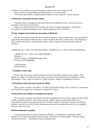 Na opção Cores, escolha as cores que deseja para o fundo e para o texto. Clique em OK.
Clique em Salvar as propriedades para janelas futuras com o mesmo título.
Você também pode alterar o tamanho padrão da janela e a fonte, seguindo o mesmo processo.
15 Remover o amarelão do menu Iniciar
O Windows marca os programas mais recentes que foram instalados no menu Iniciar com uma cor
amarelada. Para desativar esse recurso:
Clique com o botão direito do mouse na Barra de Tarefas Escolha Propriedades > Menu Iniciar >
Personalizar> Avançado Desmarque a caixa "Realçar programas recém−instalados"
16 Use imagem como fundo de uma pasta no Windows
Para usar uma imagem como fundo de uma pasta do Windows, copie as linhas abaixo, cole num editor de
textos (bloco de notas por exemplo) e salve o arquivo na pasta onde deseja o fundo com o nome Desktop.ini.
Edite a linha 5 para alterar o nome do arquivo .bmp e copie a imagem correspondente para a pasta do
Windows.
{BE098140−A513−11D0−A3A4−00C04FD706EC}={BE098140−A513−11D0−A3A4−00C04FD706EC}
<{BE098140−A513−11D0−A3A4−00C04FD706EC}>
Attributes=1
IconArea_Image=C:WINDOWSimagem.bmp
IconArea_Text=0x00000000
<.ShellClassInfo>
ConfirmFileOp=0
17 Habilite o Clear Type
O Clear Type permite que as fontes apareçam de forma mais bonita e legível no seu windows. Para
habilitá−lo, clique com o botão direito do mouse numa área vazia do desktop (área de trabalho) e escolha
Propriedades. Clique então em Aparência. Clique em Efeitos. Marque o quadradinho ClearType.
18 Tirando as setas dos seus ícones de atalho
Edite o registro. Escolha o item HKEY_CLASSES_RootLnkfile. Delete a chave IsShortcut. Uma maneira
mais fácil de se conseguir isso é instalando o programa Powertoys.
19 Use temas sem instalar um programa de temas
Há um meio de você fazer uso de temas sem usar um programa de Temas. Copie o arquivo UxTheme para
a pasta c:windowssystem32, substituindo o arquivo original. Agora seus temas funcionarão sem a
necessidade de instalar um programa de temas. O Windows impede a substituição de arquivos de sistema,
portanto a cópia deve ser feita em modo de segurança ou através do programa Inuse. Reinicie o computador
para que a troca faça efeito.
20 Personalizando as pastas
Você pode personalizar as pastas de imagens do Windows, colocando uma imagem para melhor
identificá−la. Escolha Propriedades da pasta, escolha Personalizar e Escolha Imagem. Você pode seguir o
mesmo processo para personalizar o ícone de qualquer pasta.
Windows XP
6
 