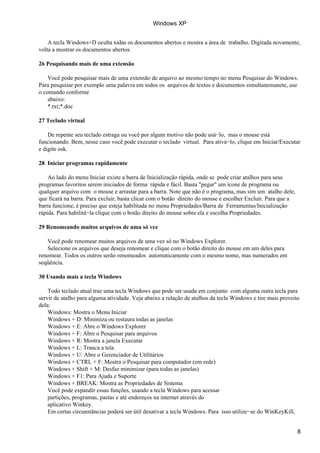 A tecla Windows+D oculta todas os documentos abertos e mostra a área de trabalho. Digitada novamente,
volta a mostrar os documentos abertos.
26 Pesquisando mais de uma extensão
Você pode pesquisar mais de uma extensão de arquivo ao mesmo tempo no menu Pesquisar do Windows.
Para pesquisar por exemplo uma palavra em todos os arquivos de textos e documentos simultanemanete, use
o comando conforme
abaixo:
*.txt;*.doc
27 Teclado virtual
De repente seu teclado estraga ou você por algum motivo não pode usá−lo, mas o mouse está
funcionando. Bem, nesse caso você pode executar o teclado virtual. Para ativá−lo, clique em Iniciar/Executar
e digite osk.
28 Iniciar programas rapidamente
Ao lado do menu Iniciar existe a barra de Inicialização rápida, onde se pode criar atalhos para seus
programas favoritos serem iniciados de forma rápida e fácil. Basta "pegar" um ícone de programa ou
qualquer arquivo com o mouse e arrastar para a barra. Note que não é o programa, mas sim um atalho dele,
que ficará na barra. Para excluir, basta clicar com o botão direito do mouse e escolher Excluir. Para que a
barra funcione, é preciso que esteja habilitada no menu Propriedades/Barra de Ferramentas/Inicialização
rápida. Para habilitá−la clique com o botão direito do mouse sobre ela e escolha Propriedades.
29 Renomeando muitos arquivos de uma só vez
Você pode renomear muitos arquivos de uma vez só no Windows Explorer.
Selecione os arquivos que deseja renomear e clique com o botão direito do mouse em um deles para
renomear. Todos os outros serão renomeados automaticamente com o mesmo nome, mas numerados em
seqüência.
30 Usando mais a tecla Windows
Todo teclado atual traz uma tecla Windows que pode ser usada em conjunto com alguma outra tecla para
servir de atalho para alguma atividade. Veja abaixo a relação de atalhos da tecla Windows e tire mais proveito
dela:
Windows: Mostra o Menu Iniciar
Windows + D: Minimiza ou restaura todas as janelas
Windows + E: Abre o Windows Explorer
Windows + F: Abre o Pesquisar para arquivos
Windows + R: Mostra a janela Executar
Windows + L: Tranca a tela
Windows + U: Abre o Gerenciador de Utilitários
Windows + CTRL + F: Mostra o Pesquisar para computador (em rede)
Windows + Shift + M: Desfaz minimizar (para todas as janelas)
Windows + F1: Para Ajuda e Suporte
Windows + BREAK: Mostra as Propriedades de Sistema
Você pode expandir essas funções, usando a tecla Windows para acessar
partições, programas, pastas e até endereços na internet através do
aplicativo Winkey.
Em certas circunstâncias poderá ser útil desativar a tecla Windows. Para isso utilize−se do WinKeyKill,
Windows XP
8
 