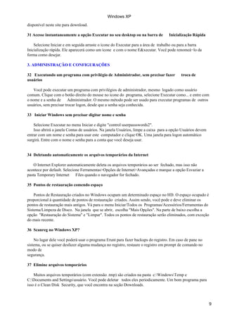 disponível neste site para download.
31 Acesse instantaneamente a opção Executar no seu desktop ou na barra de Inicialização Rápida
Selecione Iniciar e em seguida arraste o ícone do Executar para a área de trabalho ou para a barra
Inicialização rápida. Ele aparecerá como um ícone e com o nome E&xecutar. Você pode renomeá−lo da
forma como desejar.
3. ADMINISTRAÇÃO E CONFIGURAÇÕES
32 Executando um programa com privilégio de Administrador, sem precisar fazer troca de
usuários
Você pode executar um programa com privilégios de administrador, mesmo logado como usuário
comum. Clique com o botão direito do mouse no ícone do programa, selecione Executar como... e entre com
o nome e a senha de Administrador. O mesmo método pode ser usado para executar programas de outros
usuários, sem precisar trocar logon, desde que a senha seja conhecida.
33 Iniciar Windows sem precisar digitar nome e senha
Selecione Executar no menu Iniciar e digite "control userpassswords2".
Isso abrirá a janela Contas de usuários. Na janela Usuários, limpe a caixa para a opção Usuários devem
entrar com um nome e senha para usar este computador e clique OK. Uma janela para logon automático
surgirá. Entre com o nome e senha para a conta que você deseja usar.
34 Deletando automaticamente os arquivos temporários da Internet
O Internet Explorer automaticamente deleta os arquivos temporários ao ser fechado, mas isso não
acontece por default. Selecione Ferramentas>Opções de Internet>Avançadas e marque a opção Esvaziar a
pasta Temporary Internet Files quando o navegador for fechado.
35 Pontos de restauração comendo espaço
Pontos de Restauração criados no Windows ocupam um determinado espaço no HD. O espaço ocupado é
proporcional à quantidade de pontos de restauração criados. Assim sendo, você pode e deve eliminar os
pontos de restauração mais antigos. Vá para o menu Iniciar/Todos os Programas/Acessórios/Ferramentas do
Sistema/Limpeza de Disco. Na janela que se abrir, escolha "Mais Opções". Na parte de baixo escolha a
opção "Restauração do Sistema" e "Limpar". Todos os pontos de restauração serão eliminados, com exceção
do mais recente.
36 Scanreg no Windows XP?
No lugar dele você poderá usar o programa Erunt para fazer backups do registro. Em caso de pane no
sistema, ou se quiser desfazer alguma mudança no registro, restaure o registro em prompt de comando no
modo de
segurança.
37 Elimine arquivos temporários
Muitos arquivos temporários (com extensão .tmp) são criados na pasta c:WindowsTemp e
C:Documents and Settingsusuário. Você pode deletar todos eles periodicamente. Um bom programa para
isso é o Clean Disk Security, que você encontra na seção Downloads.
Windows XP
9
 