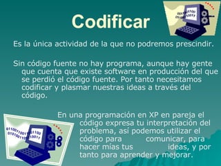 Codificar Es la única actividad de la que no podremos prescindir.  Sin código fuente no hay programa, aunque hay gente que cuenta que existe software en producción del que se perdió el código fuente. Por tanto necesitamos codificar y plasmar nuestras ideas a través del código. En una programación en XP en pareja el    código expresa tu interpretación del  problema, así podemos utilizar el  código para  comunicar, para  hacer mías tus  ideas, y por  tanto para aprender y mejorar. 