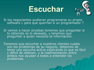 Escuchar  Si los negociantes pudieran programarse su propio software ¿ para que querrían a un programador ? Si vamos a hacer pruebas tenemos que preguntar si lo obtenido es lo deseado, y tenemos que preguntar a quien necesita la información.  Tenemos que escuchar a nuestros clientes cuales son los problemas de su negocio, debemos de tener una escucha activa explicando lo que es fácil y difícil de obtener, y la realimentación entre ambos nos ayudan a todos a entender los problemas. 