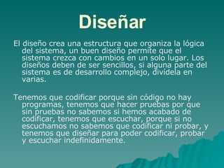 Diseñar El diseño crea una estructura que organiza la lógica del sistema, un buen diseño permite que el sistema crezca con cambios en un solo lugar. Los diseños deben de ser sencillos, si alguna parte del sistema es de desarrollo complejo, divídela en varias.  Tenemos que codificar porque sin código no hay programas, tenemos que hacer pruebas por que sin pruebas no sabemos si hemos acabado de codificar, tenemos que escuchar, porque si no escuchamos no sabemos que codificar ni probar, y tenemos que diseñar para poder codificar, probar y escuchar indefinidamente. 