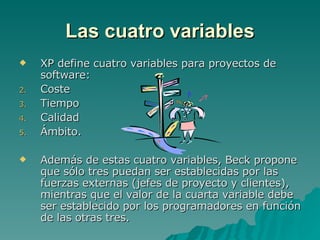 Las cuatro variables XP define cuatro variables para proyectos de software:  Coste Tiempo Calidad  Ámbito. Además de estas cuatro variables, Beck propone que sólo tres puedan ser establecidas por las fuerzas externas (jefes de proyecto y clientes), mientras que el valor de la cuarta variable debe ser establecido por los programadores en función de las otras tres. 