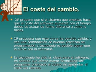 El coste del cambio. XP propone que si el sistema que empleas hace que el coste del software aumente con el tiempo debes de actuar de forma diferente a cómo lo haces.  XP propugna que esta curva ha perdido validez y con una combinación de buenas practicas de programación y tecnología es posible lograr que la curva sea la contraria. La tecnología ha sido la  clave para el software, en sentido que ofrece mayor flexibilidad sin programar orientado al objeto sin aumentar el costo del cambio. 
