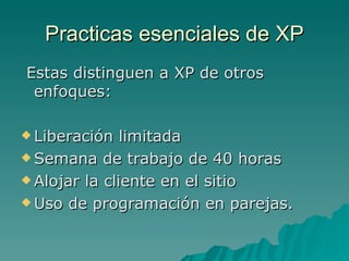 Practicas esenciales de XP Estas distinguen a XP de otros enfoques: Liberación limitada Semana de trabajo de 40 horas Alojar la cliente en el sitio Uso de programación en parejas. 