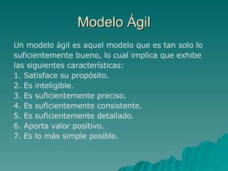 Modelo Ágil Un modelo ágil es aquel modelo que es tan solo lo suficientemente bueno, lo cual implica que exhibe las siguientes características: 1. Satisface su propósito. 2. Es inteligible. 3. Es suficientemente preciso. 4. Es suficientemente consistente. 5. Es suficientemente detallado. 6. Aporta valor positivo. 7. Es lo más simple posible. 