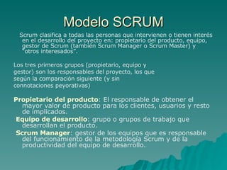 Modelo SCRUM Scrum clasifica a todas las personas que intervienen o tienen interés en el desarrollo del proyecto en: propietario del producto, equipo, gestor de Scrum (también Scrum Manager o Scrum Master) y “otros interesados”. Los tres primeros grupos (propietario, equipo y gestor) son los responsables del proyecto, los que según la comparación siguiente (y sin connotaciones peyorativas) Propietario del producto : El responsable de obtener el mayor valor de producto para los clientes, usuarios y resto de implicados.  Equipo de desarrollo : grupo o grupos de trabajo que desarrollan el producto. Scrum Manager : gestor de los equipos que es responsable del funcionamiento de la metodología Scrum y de la productividad del equipo de desarrollo. 