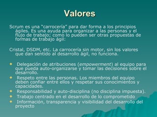 Scrum es una “carrocería” para dar forma a los principios ágiles. Es una ayuda para organizar a las personas y el flujo de trabajo; como lo pueden ser otras propuestas de formas de trabajo ágil: Cristal, DSDM, etc. La carrocería sin motor, sin los valores que dan sentido al desarrollo ágil, no funciona. Delegación de atribuciones ( empowerment ) al equipo para que pueda auto-organizarse y tomar las decisiones sobre el desarrollo. Respeto entre las personas. Los miembros del equipo deben confiar entre ellos y respetar sus conocimientos y capacidades. Responsabilidad y auto-disciplina (no disciplina impuesta). Trabajo centrado en el desarrollo de lo comprometido Información, transparencia y visibilidad del desarrollo del proyecto Valores 