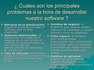 ¿ Cuales son los principales problemas a la hora de desarrollar nuestro software ? Retrasos en la planificación:  llegada la fecha de entregar el software éste no esta disponible. Sistemas deteriorados : el software se ha creado pero después de un par de año el coste de su mantenimiento es tan complicado que definitivamente se abandona su producción. Tasa de defectos:  el software se pone en producción pero los defectos son tantos que nadie lo usa. Cambios de negocio : el problema que resolvía nuestro software ha cambiado y nuestro software no se ha adaptado. Falsa riqueza : el software hace muchas cosas técnicamente muy interesantes y divertidas, pero no resuelven el problema de nuestro cliente, ni hace que éste gane mas dinero. Cambios de personal : después de unos años de trabajo los programadores comienzan a odiar el proyecto y lo abandonan . 