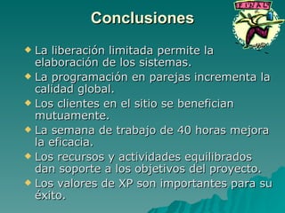 Conclusiones La liberación limitada permite la elaboración de los sistemas. La programación en parejas incrementa la calidad global. Los clientes en el sitio se benefician mutuamente. La semana de trabajo de 40 horas mejora la eficacia. Los recursos y actividades equilibrados dan soporte a los objetivos del proyecto. Los valores de XP son importantes para su éxito. 