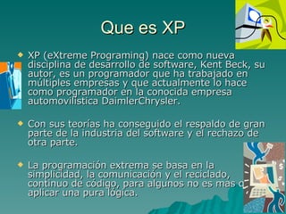 Que es XP XP (eXtreme Programing) nace como nueva disciplina de desarrollo de software, Kent Beck, su autor, es un programador que ha trabajado en múltiples empresas y que actualmente lo hace como programador en la conocida empresa automovilística DaimlerChrysler. Con sus teorías ha conseguido el respaldo de gran parte de la industria del software y el rechazo de otra parte. La programación extrema se basa en la simplicidad, la comunicación y el reciclado, continuo de código, para algunos no es mas que aplicar una pura lógica. 