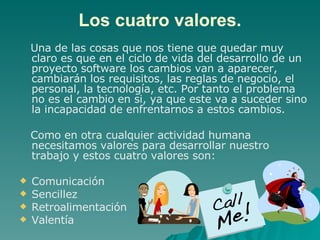 Los cuatro valores. Una de las cosas que nos tiene que quedar muy claro es que en el ciclo de vida del desarrollo de un proyecto software los cambios van a aparecer, cambiarán los requisitos, las reglas de negocio, el personal, la tecnología, etc. Por tanto el problema no es el cambio en si, ya que este va a suceder sino la incapacidad de enfrentarnos a estos cambios. Como en otra cualquier actividad humana necesitamos valores para desarrollar nuestro trabajo y estos cuatro valores son: Comunicación Sencillez Retroalimentación Valentía 