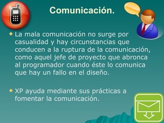 Comunicación. La mala comunicación no surge por casualidad y hay circunstancias que conducen a la ruptura de la comunicación, como aquel jefe de proyecto que abronca al programador cuando éste lo comunica que hay un fallo en el diseño.  XP ayuda mediante sus prácticas a fomentar la comunicación. 