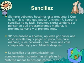 Sencillez Siempre debemos hacernos esta pregunta ¿ Qué es lo más simple que pueda funcionar ?. Lograr la sencillez no es fácil. Tenemos cierta tendencia a pensar en qué programaremos mañana, la próxima semana y el próximo mes.  XP nos enseña a apostar, apuesta por hacer una cosa sencilla hoy y pagar un poco mas para mañana, si es necesario, que hacer una cosa complicada hoy y no utilizarla después. La sencillez y la comunicación se  complementan, cuanto mas simple es tu  Sistema menos tienes que comunicar de el. 