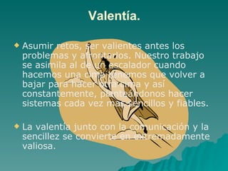 Valentía. Asumir retos, ser valientes antes los problemas y afrontarlos. Nuestro trabajo se asimila al de un escalador cuando hacemos una cima tenemos que volver a bajar para hacer otra cima y así constantemente, planteándonos hacer sistemas cada vez mas sencillos y fiables. La valentía junto con la comunicación y la sencillez se convierte en extremadamente valiosa.  