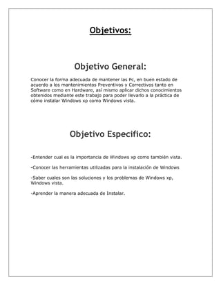 Objetivos:



                   Objetivo General:
Conocer la forma adecuada de mantener las Pc, en buen estado de
acuerdo a los mantenimientos Preventivos y Correctivos tanto en
Software como en Hardware, así mismo aplicar dichos conocimientos
obtenidos mediante este trabajo para poder llevarlo a la práctica de
cómo instalar Windows xp como Windows vista.




                 Objetivo Especifico:

-Entender cual es la importancia de Windows xp como también vista.

-Conocer las herramientas utilizadas para la instalación de Windows

-Saber cuales son las soluciones y los problemas de Windows xp,
Windows vista.

-Aprender la manera adecuada de Instalar.
 