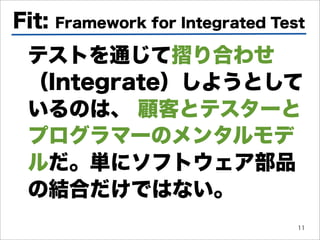 Fit:   Framework for Integrated Test

 テストを通じて り合わせ
 （Integrate）しようとして
 いるのは、 顧客とテスターと
 プログラマーのメンタルモデ
 ルだ。単にソフトウェア部品
 の結合だけではない。
                                   11
 