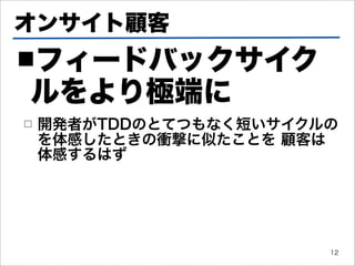 オンサイト顧客
■フィードバックサイク
ルをより極端に
□   開発者がTDDのとてつもなく短いサイクルの
    を体感したときの衝撃に似たことを 顧客は
    体感するはず




                        12
 