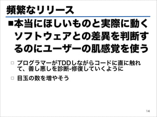 頻繁なリリース
■本当にほしいものと実際に動く

 ソフトウェアとの差異を判断す
 るのにユーザーの肌感覚を使う
□   プログラマーがTDDしながらコードに直に触れ
    て、善し悪しを診断-修復していくように
□   目玉の数を増やそう




                             14
 