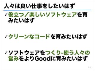 人々は良い仕事をしたいはず
✓   役立つ／楽しいソフトウェアを育
    みたいはず

✓   クリーンなコードを育みたいはず

✓   ソフトウェアをつくり-使う人々の
    営みをよりGoodに育みたいはず
                      22
 