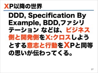 XP以降の世界
DDD, Speciﬁcation By
Example, BDD,ファシリ
テーション などは、ビジネス
側と開発側をX:クロスしよう
とする意志と行動をXPと同等
の思いが伝わってくる。

                   27
 