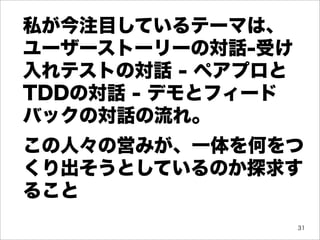 私が今注目しているテーマは、
ユーザーストーリーの対話-受け
入れテストの対話 - ペアプロと
TDDの対話 - デモとフィード
バックの対話の流れ。
この人々の営みが、一体を何をつ
くり出そうとしているのか探求す
ること
                   31
 