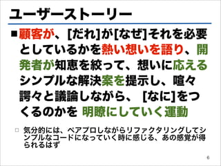 ユーザーストーリー
■ 顧客が、[だれ]が[なぜ]それを必要

としているかを熱い想いを語り、開
発者が知恵を絞って、想いに応える
シンプルな解決案を提示し、喧々
諤々と議論しながら、 [なに]をつ
くるのかを 明瞭にしていく運動
□   気分的には、ペアプロしながらリファクタリングしてシ
    ンプルなコードになっていく時に感じる、あの感覚が得
    られるはず
                                6
 