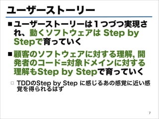 ユーザーストーリー
■ ユーザーストーリーは１つづつ実現さ
れ、動くソフトウェアは Step by
Stepで育っていく
■ 顧客のソフトウェアに対する理解,  開
発者のコード=対象ドメインに対する
理解もStep by Stepで育っていく
□   TDDのStep by Step に感じるあの感覚に近い感
    覚を得られるはず


                                7
 