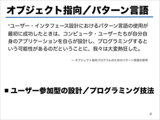 オブジェクト指向／パターン言語
“ユーザー・インタフェース設計におけるパターン言語の使用が
最初に成功したときは、コンピュータ・ユーザーたちが自分自
身のアプリケーションを自らが設計し、プログラミングすると
いう可能性があるのだということに、我々は大変熱狂した。

             ー オブジェクト指向プログラムのためのパターン言語の使用




■   ユーザー参加型の設計／プログラミング技法


                                            8
 