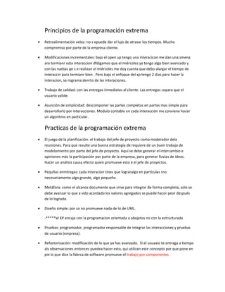 Principios de la programación extrema
•   Retroalimentación veloz: no s epuede dar el lujo de atrasar los tiempos. Mucho
    compromiso por parte de la empresa cliente.

•   Modificaciones incrementales: bajo el open up tengo una interacicon me dan una smena
    ara termianr esta interaccion dfdigamos que el miércoles ya tengo algo bien avanzado y
    con las ruebas qe s e realizan el miércoles me doy cuenta que debo alargar el tiempo de
    interaccin para termianr bien . Pero bajo el enfoque del xp tengo 2 dias para hacer la
    interacion, se rograma denrto de las interaciones.

•   Trabajo de calidad: con las entregas inmediatas al cliente. Las entregas copara que el
    usuario valide.

•   Asunción de simplicidad: descomponer las partes completas en partes mas simple para
    desarrollarlo por interacciones. Modulo contable en cada interacción me conviene hacer
    un algoritmo en particular.

    Practicas de la programación extrema
•   El juego de la planificación: el trabajo del jefe de proyecto como moderador dela
    reuniones. Para que resulte una buena estrategia de requiere de un buen trabajo de
    modelamiento por parte del jefe de proyecto. Aquí se debe generar el intercambio e
    opiniones más la participación por parte de la empresa, para generar lluvias de ideas.
    Hacer un análisis causa efecto quien promueve esto e el jefe de proyectos.

•   Pequñas enmtregas: cada interacion tines que lograralgo en partículas rno
    necesariamente algo grande, algo pequeño.

•   Metáfora: como el alcance documento que sirve para integrar de forma completa, solo se
    debe avanzar lo que a sido acordado los valores agregados se puede hacer peor después
    de lo logrado.

•   Diseño simple: por so no promueve nada de lo de UML.

    -*****el XP encaja con la programacion orientada a obejetos no con la estructurada

•   Pruebas: programador, programador responsable de integrar las interacciones y pruebas
    de usuario (empresa).

•   Refactorización: modificación de lo que ya has avanzado. Si el usuaaio te entraga a tiempo
    als observaciones entonces puedea hacer esto, qui utilizan este concepto por que pone en
    pie lo que dice la fabrca de software promueve el trabajo por componentes.
 