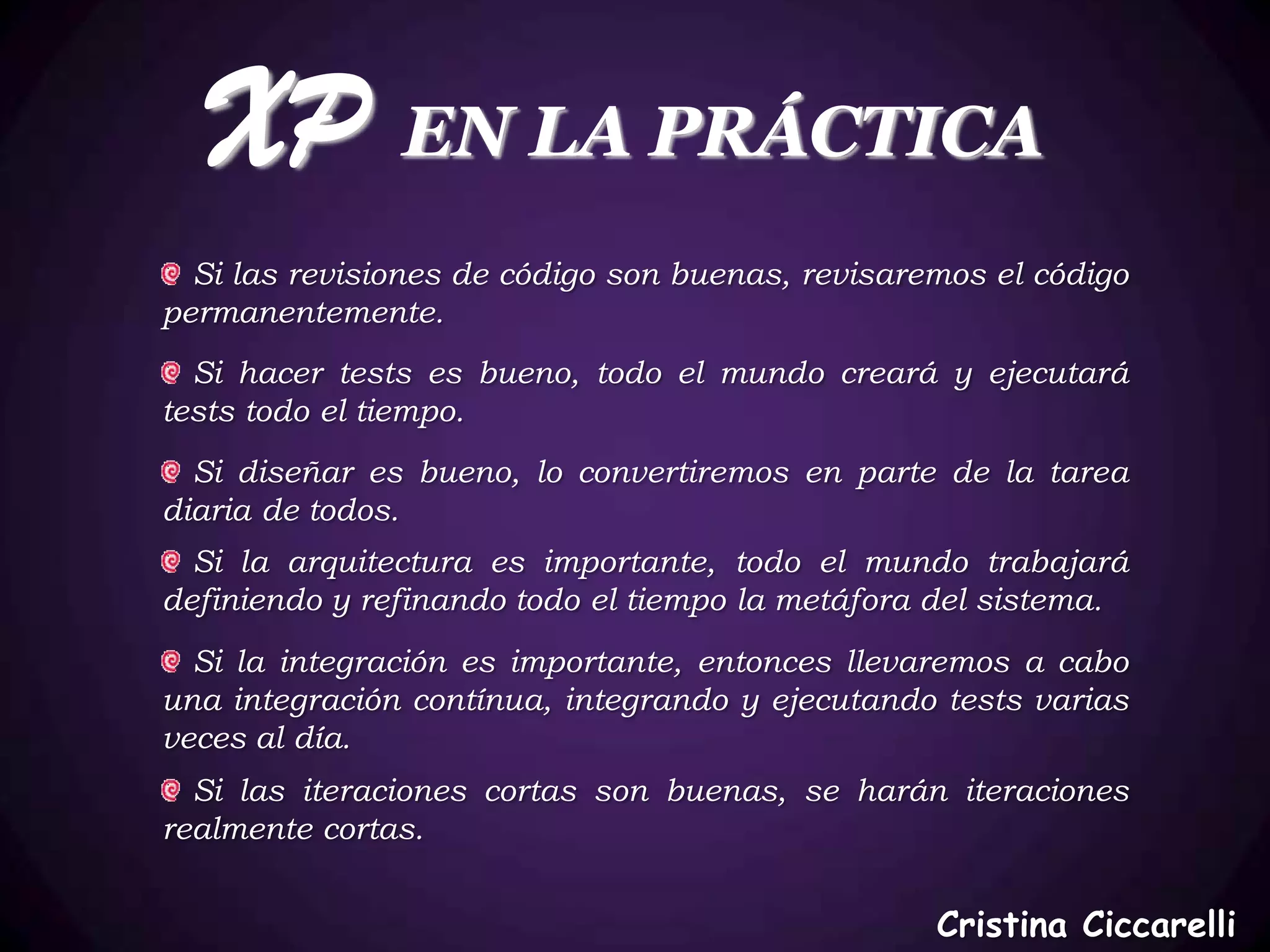 XP EN LA PRÁCTICA
  Si las revisiones de código son buenas, revisaremos el código
permanentemente.
  Si hacer tests es bueno, todo el mundo creará y ejecutará
tests todo el tiempo.
  Si diseñar es bueno, lo convertiremos en parte de la tarea
diaria de todos.
  Si la arquitectura es importante, todo el mundo trabajará
definiendo y refinando todo el tiempo la metáfora del sistema.
  Si la integración es importante, entonces llevaremos a cabo
una integración contínua, integrando y ejecutando tests varias
veces al día.
  Si las iteraciones cortas son buenas, se harán iteraciones
realmente cortas.


                                                  Cristina Ciccarelli
 
