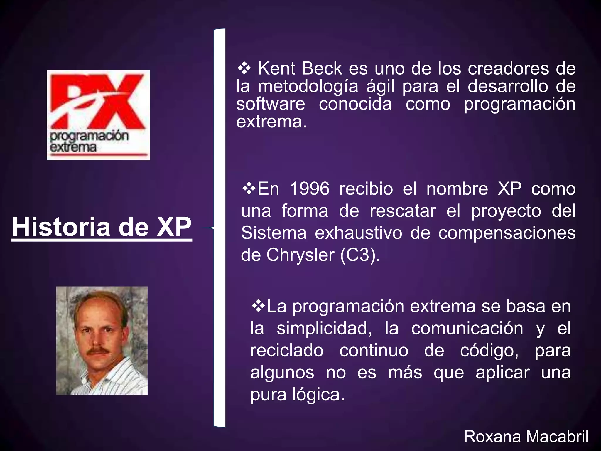  Kent Beck es uno de los creadores de
                 la metodología ágil para el desarrollo de
                 software conocida como programación
                 extrema.


                 En 1996 recibio el nombre XP como
                 una forma de rescatar el proyecto del
Historia de XP   Sistema exhaustivo de compensaciones
                 de Chrysler (C3).

                  La programación extrema se basa en
                  la simplicidad, la comunicación y el
                  reciclado continuo de código, para
                  algunos no es más que aplicar una
                  pura lógica.

                                            Roxana Macabril
 