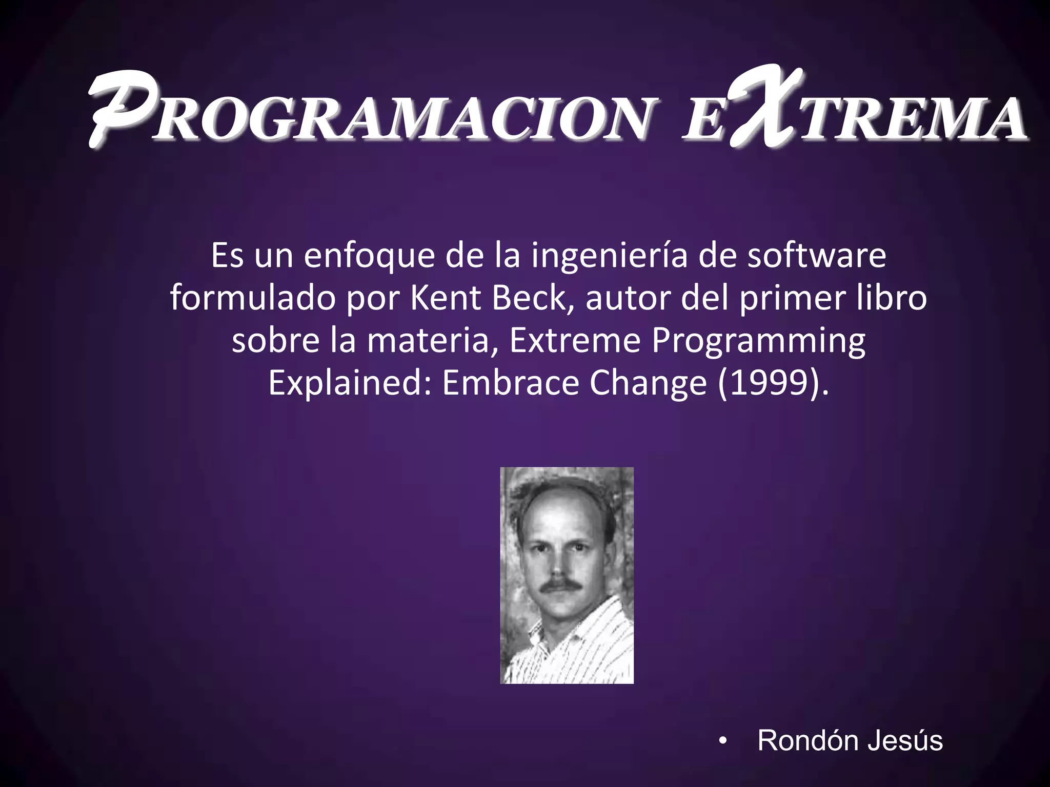 PROGRAMACION EXTREMA
    Es un enfoque de la ingeniería de software
 formulado por Kent Beck, autor del primer libro
     sobre la materia, Extreme Programming
        Explained: Embrace Change (1999).




                                  • Rondón Jesús
 