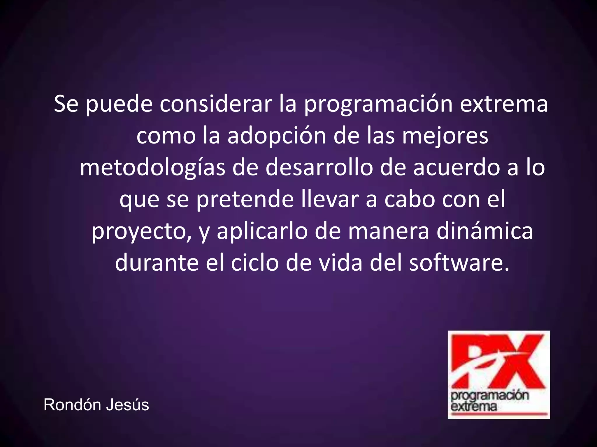 Se puede considerar la programación extrema
        como la adopción de las mejores
   metodologías de desarrollo de acuerdo a lo
      que se pretende llevar a cabo con el
    proyecto, y aplicarlo de manera dinámica
      durante el ciclo de vida del software.




Rondón Jesús
 