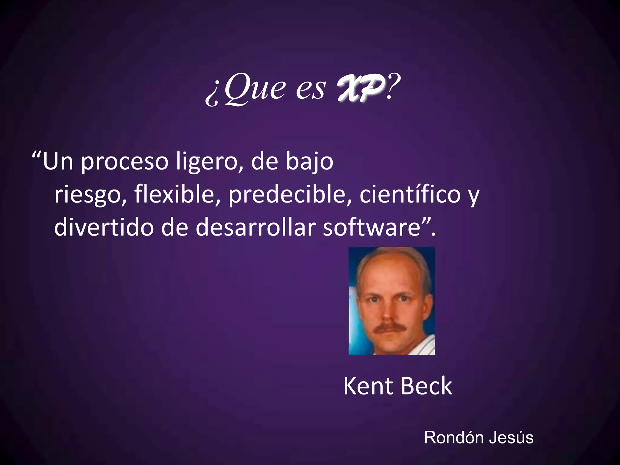 ¿Que es XP?
“Un proceso ligero, de bajo
  riesgo, flexible, predecible, científico y
  divertido de desarrollar software”.




                              Kent Beck
                                      Rondón Jesús
 