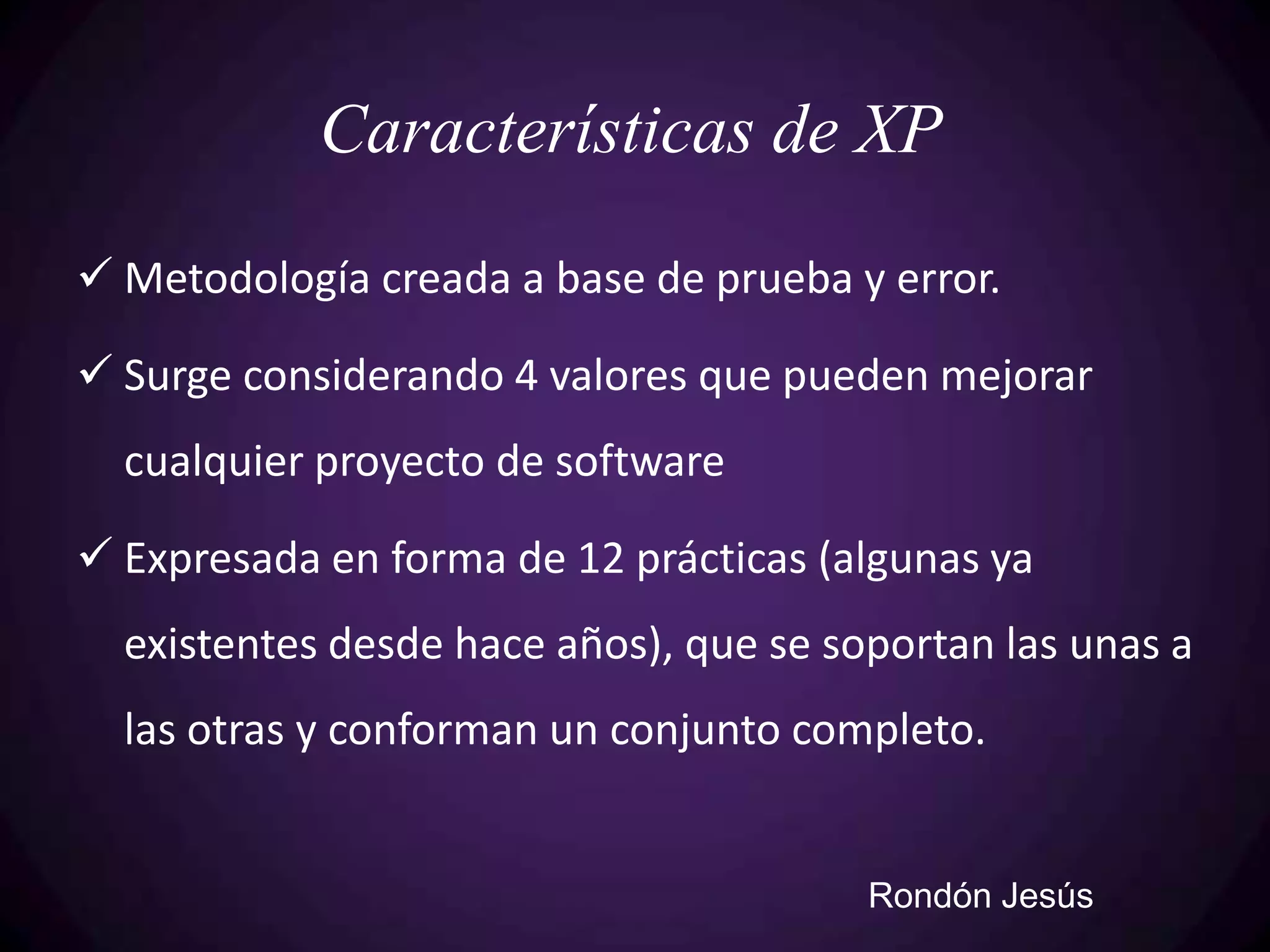 Características de XP
 Metodología creada a base de prueba y error.

 Surge considerando 4 valores que pueden mejorar
  cualquier proyecto de software

 Expresada en forma de 12 prácticas (algunas ya
  existentes desde hace años), que se soportan las unas a
  las otras y conforman un conjunto completo.


                                        Rondón Jesús
 