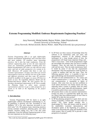 Extreme Programming Modified: Embrace Requirements Engineering Practices*


                      Jerzy Nawrocki, Michał Jasiński, Bartosz Walter, Adam Wojciechowski
                                    Poznań University of Technology, Poland
            {Jerzy.Nawrocki, Michal.Jasinski, Bartosz.Walter, Adam.Wojciechowski} @cs.put.poznan.pl



                         Abstract                              In XP there are three sources of knowledge about the
                                                                software to be maintained: code, test cases, and
Extreme Programming (XP) is an agile (lightweight)              programmers’ memory. If the software remains
software development methodology and it becomes more            unchanged for a long enough period of time, the
and more popular. XP proposes many interesting                  programmers will forget many important things and –
practices, but it also has some weaknesses. From the            what is even worse – some of the programmers might
software engineering point of view the most important           get unavailable (for instance they can move to another
issues are: maintenance problems resulting from very            company). Then, the only basis for maintenance is
limited documentation (XP relies on code and test cases         code and test cases. That can make maintenance hard.
only), and lack of wider perspective of a system to be          It would be easier if one had the requirements
built. Moreover, XP assumes that there is only one              documented. Then the programmers could use them as
customer representative. In many cases there are several        a guide in reading code and test cases. Thus, the
representatives (each one with his own view of the system       following question arises: is it possible to have an
and different priorities) and then some XP practices            agile methodology and documented requirements?
should be modified. In the paper we assess XP from two         XP relies on oral communication as “the written and
points of view: the Capability Maturity Model and the           e-mail communications (..) are error-prone” [6]. But
Sommerville-Sawyer Model. We also propose how to                oral communication is susceptible to lapses of
introduce documented requirements to XP, how to modify          memory. After some time one can have problems to
the Planning Game to allow many customer                        recall which alternative was finally chosen and why,
representatives and how to get a wider perspective of a         especially when a system is complex, there are many
system to be built at the beginning of the project              points of view, many trade-offs and hesitations. Again
lifecycle.                                                      it would be useful to have some written documents.
                                                               XP assumes there is only one customer representative.
                                                                If there are many it is assumed they speak one voice
                                                                [6]. What if they have different points of view? How to
1. Introduction                                                 modify XP to take this into account?
                                                               In XP the planning perspective is quite short: just one
    Extreme Programming (XP for short) is an agile              release (if possible, a release takes "no more than two
(lightweight) software development methodology [1, 6].          months" [6]). Some people consider this a
Its popularity is growing very fast. According to Tom           disadvantage [5]. Time and money could be saved if
DeMarco “XP is the most important movement in our               the stakeholders (customer representatives and
field today” [2]. XP proposes many interesting practices        developers) spend, at the beginning of a project, a
(strong customer orientation, planning game, very short         week or two discussing the scope and feasibility of the
releases, test-first coding etc.), but it has also some         whole project. How to modify XP to provide a wider
weaknesses. From the Software Engineering point of view         perspective of a project?
the most important are the following issues:
*
    This work has been partially supported by KBN grant 8T11A01618.
 