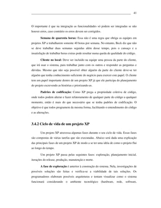 ___________________________________________________________________ 41



O importante é que na integração as funcionalidades só podem ser integradas se não
houver erros, caso contrário os erros devem ser corrigidos.

        Semana de quarenta horas: Essa não é uma regra que obriga as equipes em
projetos XP a trabalharem somente 40 horas por semana. No entanto, Beck diz que não
se deve trabalhar duas semanas seguidas além desse tempo, pois o cansaço e a
insatisfação de trabalhar horas extras pode resultar numa queda de qualidade do código.

        Cliente no local: Deve ser incluído na equipe uma pessoa da parte do cliente,
que irá usar o sistema, para trabalhar junto com os outros e responder as perguntas e
dúvidas. Mesmo que não seja possível obter alguém da parte do cliente deve-se ter
alguém que tenha conhecimento suficiente do negócio para exercer este papel. O cliente
tem um papel importante dentro de um projeto XP já que ele participa do planejamento
do projeto escrevendo as histórias e priorizando-as.

        Padrões de codificação: Como XP prega a propriedade coletiva de código,
onde todos podem alterar e fazer refatoramento de qualquer parte do código a qualquer
momento, então é mais do que necessário que se tenha padrões de codificação. O
objetivo é que todos programem da mesma forma, facilitando o entendimento do código
e as alterações.


3.4.2 Ciclo de vida de um projeto XP

        Um projeto XP atravessa algumas fases durante o seu ciclo de vida. Essas fases
são compostas de várias tarefas que são executadas. Abaixo será dada uma explicação
das principais fases de um projeto XP de modo a se ter uma idéia de como o projeto flui
ao longo do tempo.

        Um projeto XP passa pelas seguintes fases: exploração, planejamento inicial,
iterações do release, produção, manutenção e morte.

        A fase de exploração é anterior à construção do sistema. Nela, investigações de
possíveis soluções são feitas e verifica-se a viabilidade de tais soluções. Os
programadores elaboram possíveis arquiteturas e tentam visualizar como o sistema
funcionará considerando      o   ambiente    tecnológico      (hardware,   rede,   software,
 