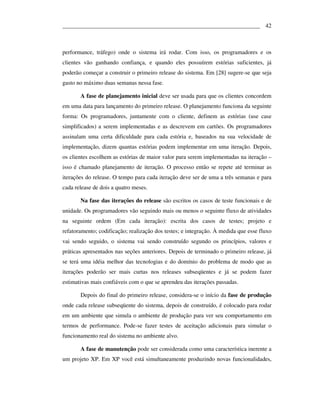 ___________________________________________________________________ 42



performance, tráfego) onde o sistema irá rodar. Com isso, os programadores e os
clientes vão ganhando confiança, e quando eles possuírem estórias suficientes, já
poderão começar a construir o primeiro release do sistema. Em [28] sugere-se que seja
gasto no máximo duas semanas nessa fase.

       A fase de planejamento inicial deve ser usada para que os clientes concordem
em uma data para lançamento do primeiro release. O planejamento funciona da seguinte
forma: Os programadores, juntamente com o cliente, definem as estórias (use case
simplificados) a serem implementadas e as descrevem em cartões. Os programadores
assinalam uma certa dificuldade para cada estória e, baseados na sua velocidade de
implementação, dizem quantas estórias podem implementar em uma iteração. Depois,
os clientes escolhem as estórias de maior valor para serem implementadas na iteração –
isso é chamado planejamento de iteração. O processo então se repete até terminar as
iterações do release. O tempo para cada iteração deve ser de uma a três semanas e para
cada release de dois a quatro meses.

       Na fase das iterações do release são escritos os casos de teste funcionais e de
unidade. Os programadores vão seguindo mais ou menos o seguinte fluxo de atividades
na seguinte ordem (Em cada iteração): escrita dos casos de testes; projeto e
refatoramento; codificação; realização dos testes; e integração. À medida que esse fluxo
vai sendo seguido, o sistema vai sendo construído segundo os princípios, valores e
práticas apresentados nas seções anteriores. Depois de terminado o primeiro release, já
se terá uma idéia melhor das tecnologias e do domínio do problema de modo que as
iterações poderão ser mais curtas nos releases subseqüentes e já se podem fazer
estimativas mais confiáveis com o que se aprendeu das iterações passadas.

       Depois do final do primeiro release, considera-se o início da fase de produção
onde cada release subseqüente do sistema, depois de construído, é colocado para rodar
em um ambiente que simula o ambiente de produção para ver seu comportamento em
termos de performance. Pode-se fazer testes de aceitação adicionais para simular o
funcionamento real do sistema no ambiente alvo.

       A fase de manutenção pode ser considerada como uma característica inerente a
um projeto XP. Em XP você está simultaneamente produzindo novas funcionalidades,
 