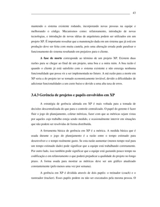 ___________________________________________________________________ 43



mantendo o sistema existente rodando, incorporando novas pessoas na equipe e
melhorando o código. Mecanismos como: refatoramento, introdução de novas
tecnologias, e introdução de novas idéias de arquitetura podem ser utilizados em um
projeto XP. É importante ressaltar que a manutenção dada em um sistema que já está em
produção deve ser feita com muita cautela, pois uma alteração errada pode paralisar o
funcionamento do sistema resultando em prejuízos para o cliente.

       A fase de morte corresponde ao término de um projeto XP. Existem duas
razões para se chegar ao final de um projeto, uma boa e a outra ruim. A boa razão é
quando o cliente já está satisfeito com o sistema existente e não enxerga nenhuma
funcionalidade que possa vir a ser implementada no futuro. A má razão para a morte em
XP seria a do projeto ter se tornado economicamente inviável, devido a dificuldades de
adicionar funcionalidades a um custo baixo e devido a uma alta taxa de erros.


3.4.3 Gerência de projetos e papéis envolvidos em XP

       A estratégia de gerência adotada em XP é mais voltada para a tomada de
decisões descentralizada do que para o controle centralizado. O papel do gerente é fazer
fluir o jogo do planejamento, coletar métricas, fazer com que as métricas sejam vistas
por aqueles cujo trabalho esteja sendo medido, e ocasionalmente intervir em situações
que não podem ser resolvidas de forma distribuída.

       A ferramenta básica de gerência em XP é a métrica. A medida básica que é
usada durante o jogo do planejamento é a razão entre o tempo estimado para
desenvolver e o tempo realmente gasto. Se esta razão aumentar (menos tempo real para
um tempo estimado dado) pode significar que a equipe está trabalhando corretamente.
Por outro lado, isso também pode significar que a equipe está gastando pouco tempo na
codificação e em refatoramento o que poderá prejudicar a qualidade do projeto no longo
prazo. A forma usada para mostrar as métricas deve ser um gráfico atualizado
constantemente (pelo menos uma vez por semana).

       A gerência em XP é dividida através de dois papéis: o treinador (coach) e o
rastreador (tracker). Esses papéis podem ou não ser executados pela mesma pessoa. O
 