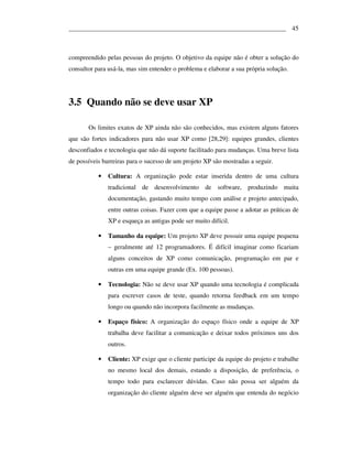 ___________________________________________________________________ 45



compreendido pelas pessoas do projeto. O objetivo da equipe não é obter a solução do
consultor para usá-la, mas sim entender o problema e elaborar a sua própria solução.




3.5 Quando não se deve usar XP

       Os limites exatos de XP ainda não são conhecidos, mas existem alguns fatores
que são fortes indicadores para não usar XP como [28,29]: equipes grandes, clientes
desconfiados e tecnologia que não dá suporte facilitado para mudanças. Uma breve lista
de possíveis barreiras para o sucesso de um projeto XP são mostradas a seguir.

           •   Cultura: A organização pode estar inserida dentro de uma cultura
               tradicional de desenvolvimento de software, produzindo muita
               documentação, gastando muito tempo com análise e projeto antecipado,
               entre outras coisas. Fazer com que a equipe passe a adotar as práticas de
               XP e esqueça as antigas pode ser muito difícil.

           •   Tamanho da equipe: Um projeto XP deve possuir uma equipe pequena
               – geralmente até 12 programadores. É difícil imaginar como ficariam
               alguns conceitos de XP como comunicação, programação em par e
               outras em uma equipe grande (Ex. 100 pessoas).

           •   Tecnologia: Não se deve usar XP quando uma tecnologia é complicada
               para escrever casos de teste, quando retorna feedback em um tempo
               longo ou quando não incorpora facilmente as mudanças.

           •   Espaço físico: A organização do espaço físico onde a equipe de XP
               trabalha deve facilitar a comunicação e deixar todos próximos uns dos
               outros.

           •   Cliente: XP exige que o cliente participe da equipe do projeto e trabalhe
               no mesmo local dos demais, estando a disposição, de preferência, o
               tempo todo para esclarecer dúvidas. Caso não possa ser alguém da
               organização do cliente alguém deve ser alguém que entenda do negócio
 