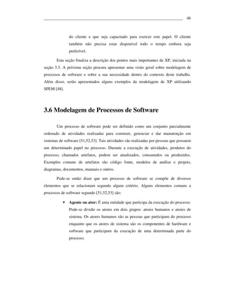___________________________________________________________________ 46



               do cliente e que seja capacitado para exercer este papel. O cliente
               também não precisa estar disponível todo o tempo embora seja
               preferível.

       Esta seção finaliza a descrição dos pontos mais importantes de XP, iniciada na
seção 3.3. A próxima seção procura apresentar uma visão geral sobre modelagem de
processos de software e sobre a sua necessidade dentro do contexto deste trabalho.
Além disso, serão apresentados alguns exemplos da modelagem de XP utilizando
SPEM [48].




3.6 Modelagem de Processos de Software

       Um processo de software pode ser definido como um conjunto parcialmente
ordenado de atividades realizadas para construir, gerenciar e dar manutenção em
sistemas de software [51,52,53]. Tais atividades são realizadas por pessoas que possuem
um determinado papel no processo. Durante a execução de atividades, produtos do
processo, chamados artefatos, podem ser atualizados, consumidos ou produzidos.
Exemplos comuns de artefatos são código fonte, modelos de análise e projeto,
diagramas, documentos, manuais e outros.

       Pode-se então dizer que um processo de software se compõe de diversos
elementos que se relacionam segundo algum critério. Alguns elementos comuns a
processos de software segundo [51,52,53] são:

           •   Agente ou ator: É uma entidade que participa da execução do processo.
               Pode-se dividir os atores em dois grupos: atores humanos e atores de
               sistema. Os atores humanos são as pessoas que participam do processo
               enquanto que os atores de sistema são os componentes de hardware e
               software que participam da execução de uma determinada parte do
               processo.
 