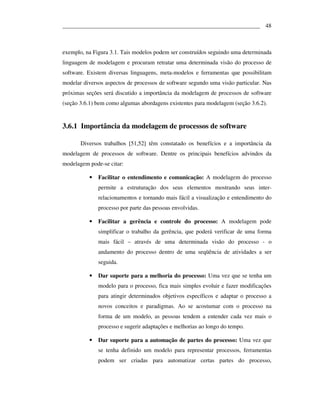 ___________________________________________________________________ 48



exemplo, na Figura 3.1. Tais modelos podem ser construídos seguindo uma determinada
linguagem de modelagem e procuram retratar uma determinada visão do processo de
software. Existem diversas linguagens, meta-modelos e ferramentas que possibilitam
modelar diversos aspectos de processos de software segundo uma visão particular. Nas
próximas seções será discutido a importância da modelagem de processos de software
(seção 3.6.1) bem como algumas abordagens existentes para modelagem (seção 3.6.2).


3.6.1 Importância da modelagem de processos de software

       Diversos trabalhos [51,52] têm constatado os benefícios e a importância da
modelagem de processos de software. Dentre os principais benefícios advindos da
modelagem pode-se citar:

          •   Facilitar o entendimento e comunicação: A modelagem do processo
              permite a estruturação dos seus elementos mostrando seus inter-
              relacionamentos e tornando mais fácil a visualização e entendimento do
              processo por parte das pessoas envolvidas.

          •   Facilitar a gerência e controle do processo: A modelagem pode
              simplificar o trabalho da gerência, que poderá verificar de uma forma
              mais fácil – através de uma determinada visão do processo - o
              andamento do processo dentro de uma seqüência de atividades a ser
              seguida.

          •   Dar suporte para a melhoria do processo: Uma vez que se tenha um
              modelo para o processo, fica mais simples evoluir e fazer modificações
              para atingir determinados objetivos específicos e adaptar o processo a
              novos conceitos e paradigmas. Ao se acostumar com o processo na
              forma de um modelo, as pessoas tendem a entender cada vez mais o
              processo e sugerir adaptações e melhorias ao longo do tempo.

          •   Dar suporte para a automação de partes do processo: Uma vez que
              se tenha definido um modelo para representar processos, ferramentas
              podem ser criadas para automatizar certas partes do processo,
 
