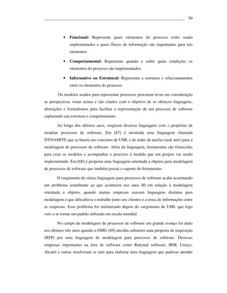 ___________________________________________________________________ 50



           •   Funcional: Representa quais elementos do processo estão sendo
               implementados e quais fluxos de informação são importantes para tais
               elementos.

           •   Comportamental: Representa quando e sobre quais condições os
               elementos do processo são implementados.

           •   Informativo ou Estrutural: Representa a estrutura e relacionamentos
               entre os elementos do processo.

        Os modelos usados para representar processos procuram levar em consideração
as perspectivas vistas acima e são criados com o objetivo de se oferecer linguagens,
abstrações e formalismos para facilitar a representação de um processo de software
capturando sua estrutura e comportamento.

       Ao longo dos últimos anos, surgiram diversas linguagens com o propósito de
modelar processos de software. Em [67] é mostrada uma linguagem chamada
DYNAMITE que se baseia em conceitos de UML e de redes de tarefas (task nets) para a
modelagem de processos de software. Além da linguagem, ferramentas são fornecidas
para criar os modelos e acompanhar o processo à medida que um projeto vai sendo
implementado. Em [68] é proposta uma linguagem orientada a objetos para modelagem
de processos de software que também possui o suporte de ferramentas.

       O surgimento de várias linguagens para processos de software acaba acarretando
um problema semelhante ao que aconteceu nos anos 80 em relação à modelagem
orientada a objetos, quando muitas empresas usavam linguagens distintas para
modelagem o que dificultava o trabalho junto aos clientes e a troca de informações entre
as empresas. Esse problema foi minimizado depois do surgimento de UML que logo
veio a se tornar um padrão utilizado em escala mundial.

       No campo da modelagem de processos de software um grande avanço foi dado
nos últimos três anos quando a OMG [69] decidiu submeter uma proposta de requisição
(RFP) por uma linguagem de modelagem para processos de software. Diversas
empresas importantes na área de software como Rational software, IBM, Unisys,
Alcatel e outras resolveram se unir para elaborar uma linguagem que pudesse atender
 