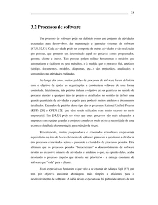 ___________________________________________________________________ 33




3.2 Processos de software

       Um processo de software pode ser definido como um conjunto de atividades
executadas para desenvolver, dar manutenção e gerenciar sistemas de software
[47,51,52,53]. Cada atividade pode ser composta de outras atividades e são realizadas
por pessoas, que possuem um determinado papel no processo como: programador,
gerente, cliente e outros. Tais pessoas podem utilizar ferramentas e modelos que
automatizem e facilitem os seus trabalhos, e à medida que o processo flui, artefatos
(código, documentos, modelos, diagramas, etc...) são produzidos, atualizados e
consumidos nas atividades realizadas.

       Ao longo dos anos, muitos padrões de processos de software foram definidos
com o objetivo de ajudar as organizações a construírem software de uma forma
controlada. Inicialmente, tais padrões tinham o objetivo de ser genéricos no sentido de
procurar atender a qualquer tipo de projeto e detalhados no sentido de definir uma
grande quantidade de atividades e papéis para produzir muitos artefatos e documentos
detalhados. Exemplos de padrões desse tipo são os processos Rational Unified Process
(RUP) [20] e OPEN [21] que vêm sendo utilizados com muito sucesso no meio
empresarial. Em [54,55] pode ser visto que estes processos são mais adequados a
empresas com equipes grandes e projetos complexos onde existe a necessidade de uma
extensa e detalhada documentação para redução de riscos.

       Recentemente, muitos pesquisadores e renomados consultores empresariais
especialistas na área de desenvolvimento de software, passaram a questionar a eficiência
dos processos comentados acima – passando a chamá-los de processos pesados. Eles
afirmam que os processos pesados “burocratizam” o desenvolvimento de software
devido ao excessivo número de atividades e artefatos o que, na opinião deles, acaba
desviando o processo daquilo que deveria ser prioritário - a entrega constante de
software que “roda” para o cliente.

       Esses especialistas fundaram o que veio a se chamar de Aliança Ágil [57] que
tem por objetivo encontrar abordagens mais simples e eficientes para o
desenvolvimento de software. A idéia desses especialistas foi publicada através de um
 