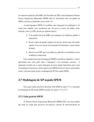 ___________________________________________________________________ 51



aos requisitos propostos pela OMG. Em Novembro de 2002 a meta-linguagem Software
Process Engineering Metamodel (SPEM) [48] foi oficializada como um padrão da
OMG e encontra-se atualmente na sua versão 1.0.

       A meta-linguagem SPEM foi escolhida como linguagem de modelagem a ser
usada neste trabalho, pois acreditamos que ela possa se tornar um padrão muito
utilizado, como é a UML, devido aos seguintes fatores:

           •   É um padrão oficial da OMG cuja reputação em estabelecer padrões é
               indiscutível;

           •   Possui o apoio de grandes empresas na área de software que estão dando
               suporte ao seu uso, através da construção de ferramentas e outras formas
               de apoio;

           •   Baseia-se em UML que é um padrão já conhecido e consolidado no meio
               acadêmico e empresarial.

       Uma completa descrição da linguagem SPEM é mostrada no Apêndice 1, onde é
apresentada uma visão geral sobre a linguagem e seus principais conceitos.           É
importante ressaltar que as outras linguagens possuem grande importância para a área
de modelagem de processos, porém optamos por SPEM devido aos fatores mencionados
acima. A próxima seção mostra a modelagem de XP feita usando SPEM.




3.7 Modelagem de XP usando SPEM

       Esta seção contém uma breve descrição sobre SPEM na seção 3.7.1, e uma parte
da modelagem de XP usando SPEM mostrada nas seções 3.7.2 e 3.7.3.


3.7.1 Visão geral de SPEM

       O Software Process Engineering Metamodel (SPEM) [48] é um meta-modelo
que pode ser usado para descrever um processo concreto de desenvolvimento de
 