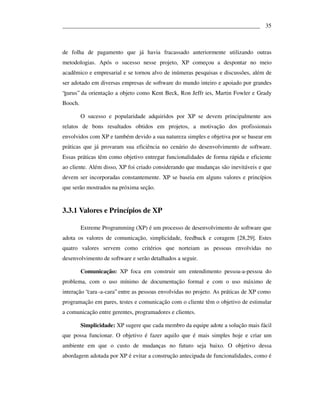 ___________________________________________________________________ 35



de folha de pagamento que já havia fracassado anteriormente utilizando outras
metodologias. Após o sucesso nesse projeto, XP começou a despontar no meio
acadêmico e empresarial e se tornou alvo de inúmeras pesquisas e discussões, além de
ser adotado em diversas empresas de software do mundo inteiro e apoiado por grandes
“gurus” da orientação a objeto como Kent Beck, Ron Jeffr ies, Martin Fowler e Grady
Booch.

         O sucesso e popularidade adquiridos por XP se devem principalmente aos
relatos de bons resultados obtidos em projetos, a motivação dos profissionais
envolvidos com XP e também devido a sua natureza simples e objetiva por se basear em
práticas que já provaram sua eficiência no cenário do desenvolvimento de software.
Essas práticas têm como objetivo entregar funcionalidades de forma rápida e eficiente
ao cliente. Além disso, XP foi criado considerando que mudanças são inevitáveis e que
devem ser incorporadas constantemente. XP se baseia em alguns valores e princípios
que serão mostrados na próxima seção.


3.3.1 Valores e Princípios de XP

         Extreme Programming (XP) é um processo de desenvolvimento de software que
adota os valores de comunicação, simplicidade, feedback e coragem [28,29]. Estes
quatro valores servem como critérios que norteiam as pessoas envolvidas no
desenvolvimento de software e serão detalhados a seguir.

         Comunicação: XP foca em construir um entendimento pessoa-a-pessoa do
problema, com o uso mínimo de documentação formal e com o uso máximo de
interação “cara -a-cara” entre as pessoas envolvidas no projeto. As práticas de XP como
programação em pares, testes e comunicação com o cliente têm o objetivo de estimular
a comunicação entre gerentes, programadores e clientes.

         Simplicidade: XP sugere que cada membro da equipe adote a solução mais fácil
que possa funcionar. O objetivo é fazer aquilo que é mais simples hoje e criar um
ambiente em que o custo de mudanças no futuro seja baixo. O objetivo dessa
abordagem adotada por XP é evitar a construção antecipada de funcionalidades, como é
 