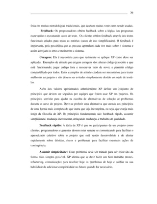 ___________________________________________________________________ 36



feita em muitas metodologias tradicionais, que acabam muitas vezes nem sendo usadas.
        Feedback: Os programadores obtêm feedback sobre a lógica dos programas
escrevendo e executando casos de teste. Os clientes obtêm feedback através dos testes
funcionais criados para todas as estórias (casos de uso simplificados). O feedback é
importante, pois possibilita que as pessoas aprendam cada vez mais sobre o sistema e
assim corrijam os erros e melhorem o sistema.

       Coragem: Ela é necessária para que realmente se aplique XP como deve ser
aplicado. Exemplos de atitude que exigem coragem são: alterar código já escrito e que
está funcionando; jogar código fora e reescrever tudo de novo; e permitir código
compartilhado por todos. Estes exemplos de atitudes podem ser necessários para trazer
melhorias ao projeto e não devem ser evitadas simplesmente devido ao medo de tentá-
las.

       Além dos valores apresentados anteriormente XP define um conjunto de
princípios que devem ser seguidos por equipes que forem usar XP em projetos. Os
princípios servirão para ajudar na escolha de alternativas de solução de problemas
durante o curso do projeto. Deve-se preferir uma alternativa que atenda aos princípios
de uma forma mais completa do que outra que seja incompleta, ou seja, que esteja mais
longe da filosofia de XP. Os princípios fundamentais são: feedback rápido, assumir
simplicidade, mudança incremental, abraçando mudanças e trabalho de qualidade.

       Feedback rápido: A idéia de XP é que os participantes de um projeto como
clientes, programadores e gerentes devem estar sempre se comunicando para facilitar o
aprendizado coletivo sobre o projeto que está sendo desenvolvido e de alertar
rapidamente sobre dúvidas, riscos e problemas para facilitar eventuais ações de
contingência.

       Assumir simplicidade: Todo problema deve ser tratado para ser resolvido da
forma mais simples possível. XP afirma que se deve fazer um bom trabalho (testes,
refactoring, comunicação) para resolver hoje os problemas de hoje e confiar na sua
habilidade de adicionar complexidade no futuro quando for necessário.
 